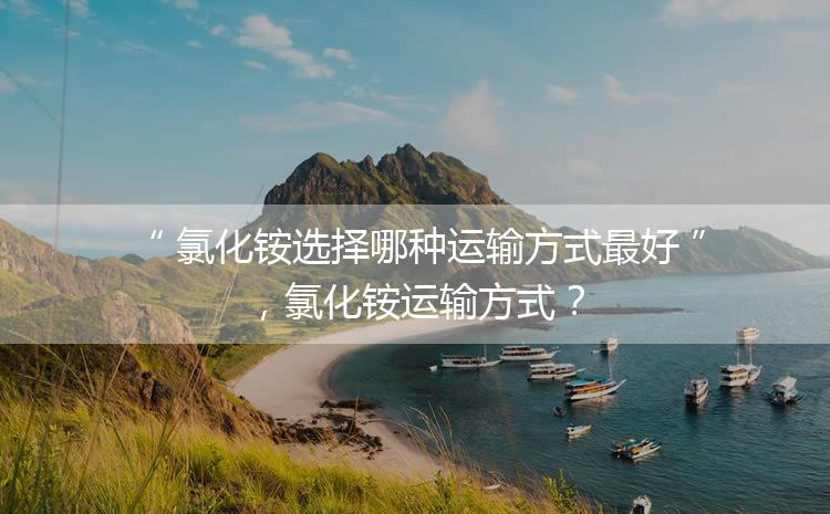 氯化銨選擇哪種運(yùn)輸方式最好，氯化銨運(yùn)輸方式？